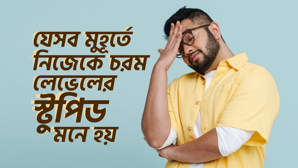 যে ৭টি মুহূর্তে নিজেকে চরম লেভেলের স্টুপিড মনে হয়